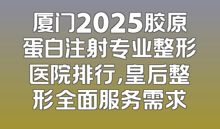 厦门2025胶原蛋白注射专业整形医院排行，皇后整形全面服务需求
