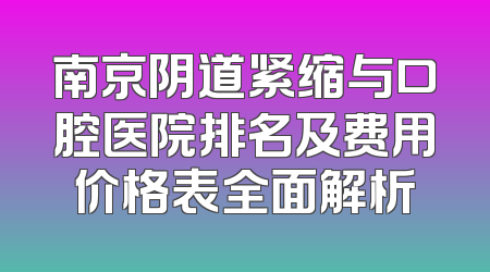 南京阴道紧缩与口腔医院排名及费用价格表全面解析