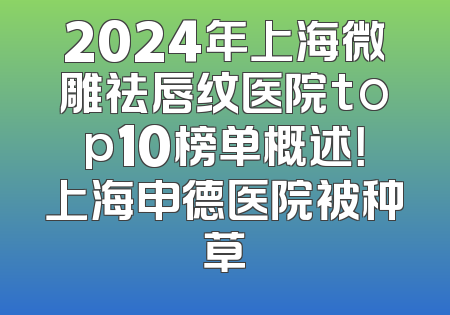 2024年上海微雕祛唇纹医院top10榜单概述！上海申德医院被种草