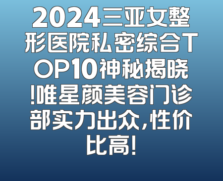 2024三亚女整形医院私密综合TOP10神秘揭晓！唯星颜美容门诊部实力出众，性价比高！
