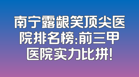 南宁露龈笑顶尖医院排名榜：前三甲医院实力比拼！