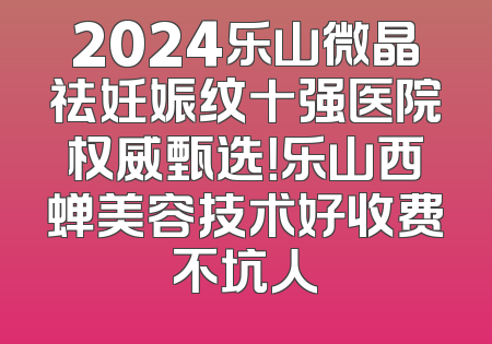 2024乐山微晶祛妊娠纹十强医院权威甄选！乐山西蝉美容技术好收费不坑人