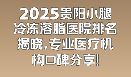 2025贵阳小腿冷冻溶脂医院排名揭晓，专业医疗机构口碑分享！
