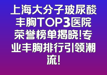 上海大分子玻尿酸丰胸TOP3医院荣誉榜单揭晓！专业丰胸排行引领潮流！