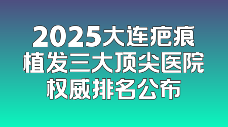 2025大连疤痕植发三大顶尖医院权威排名公布