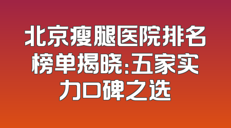 北京瘦腿医院排名榜单揭晓：五家实力口碑之选
