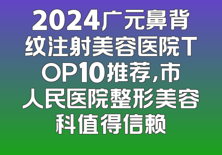 2024广元鼻背纹注射美容医院TOP10推荐，市人民医院整形美容科值得信赖