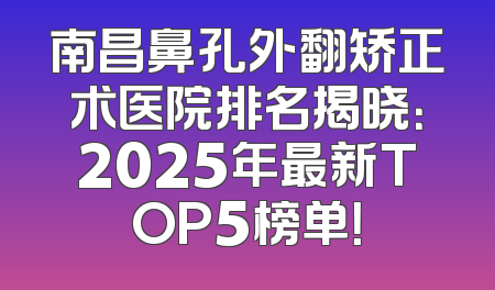 南昌鼻孔外翻矫正术医院排名揭晓：2025年最新TOP5榜单！