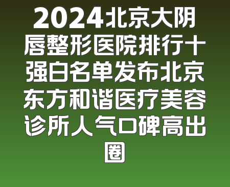 2024北京大阴唇整形医院排行十强白名单发布北京东方和谐医疗美容诊所人气口碑高出圈