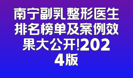 南宁副乳整形医生排名榜单及案例效果大公开！2024版