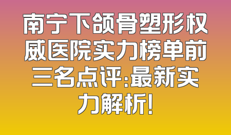 南宁下颌骨塑形权威医院实力榜单前三名点评：最新实力解析！
