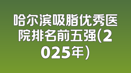 哈尔滨吸脂优秀医院排名前五强（2025年）