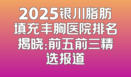 2025银川脂肪填充丰胸医院排名揭晓：前五前三精选报道