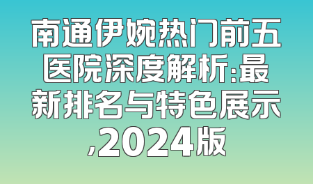 南通伊婉热门前五医院深度解析：最新排名与特色展示，2024版
