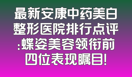 最新安康中药美白整形医院排行点评：蝶姿美容领衔前四位表现瞩目！