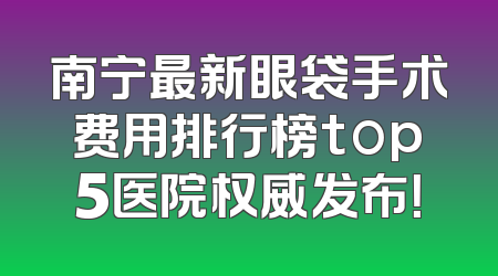 南宁最新眼袋手术费用排行榜top5医院权威发布！