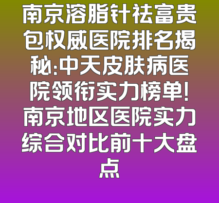南京溶脂针祛富贵包权威医院排名揭秘：中天皮肤病医院领衔实力榜单！南京地区医院实力综合对比前十大盘点