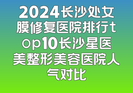 2024长沙处女膜修复医院排行top10长沙星医美整形美容医院人气对比