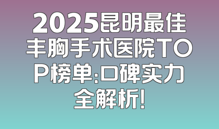 2025昆明最佳丰胸手术医院TOP榜单：口碑实力全解析！