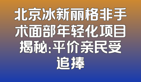 北京冰新丽格非手术面部年轻化项目揭秘：平价亲民受追捧
