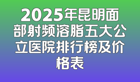 2025年昆明面部射频溶脂五大公立医院排行榜及价格表