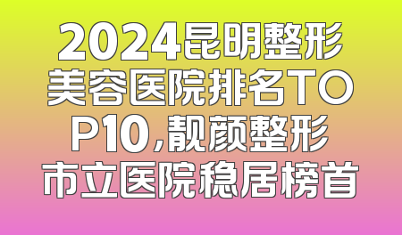 2024昆明整形美容医院排名TOP10，靓颜整形市立医院稳居榜首