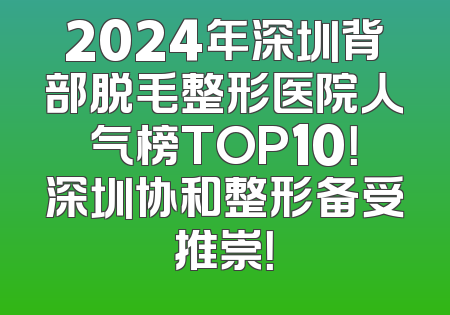 2024年深圳背部脱毛整形医院人气榜TOP10！深圳协和整形备受推崇！