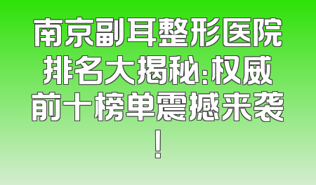 南京副耳整形医院排名大揭秘：权威前十榜单震撼来袭！