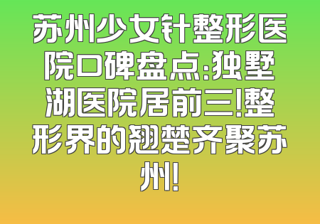 苏州少女针整形医院口碑盘点：独墅湖医院居前三！整形界的翘楚齐聚苏州！