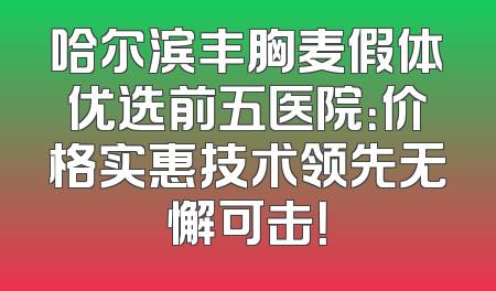 哈尔滨丰胸麦假体优选前五医院：价格实惠技术领先无懈可击！