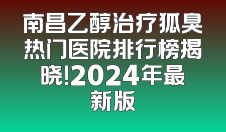 南昌乙醇治疗狐臭热门医院排行榜揭晓！2024年最新版