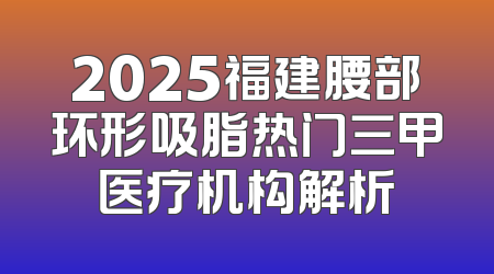 2025福建腰部环形吸脂热门三甲医疗机构解析