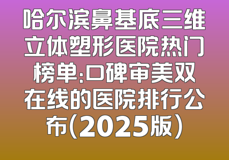 哈尔滨鼻基底三维立体塑形医院热门榜单：口碑审美双在线的医院排行公布（2025版）