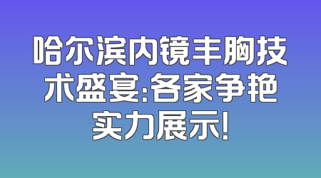 哈尔滨内镜丰胸技术盛宴：各家争艳实力展示！