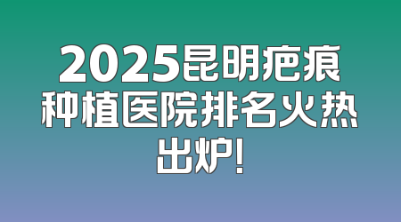 2025昆明疤痕种植医院排名火热出炉！