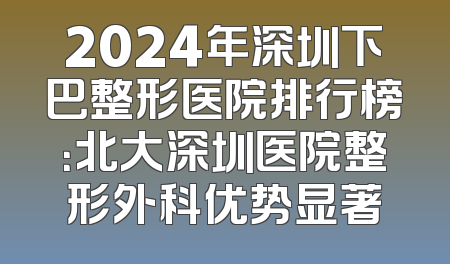 2024年深圳下巴整形医院排行榜：北大深圳医院整形外科优势显著