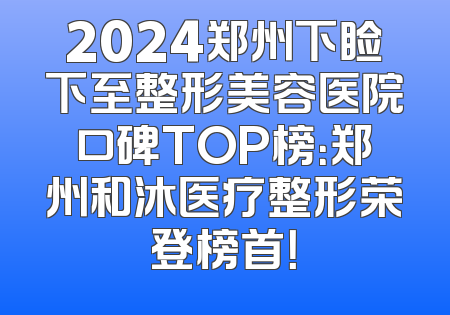 2024郑州下睑下至整形美容医院口碑TOP榜：郑州和沐医疗整形荣登榜首！