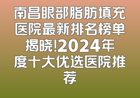 南昌眼部脂肪填充医院最新排名榜单揭晓！2024年度十大优选医院推荐