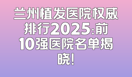 兰州植发医院权威排行2025：前10强医院名单揭晓！