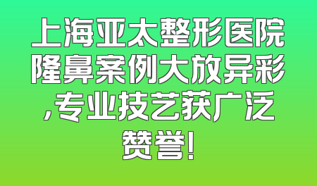 上海亚太整形医院隆鼻案例大放异彩，专业技艺获广泛赞誉！