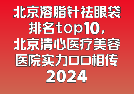 北京溶脂针祛眼袋排名top10，北京清心医疗美容医院实力口口相传2024