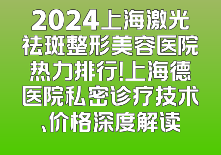 2024上海激光祛斑整形美容医院热力排行！上海德医院私密诊疗技术、价格深度解读