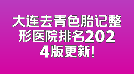 大连去青色胎记整形医院排名2024版更新！