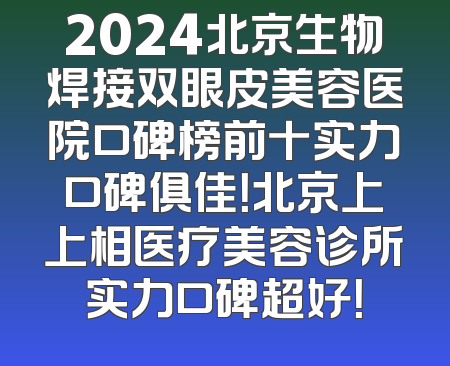 2024北京生物焊接双眼皮美容医院口碑榜前十实力口碑俱佳！北京上上相医疗美容诊所实力口碑超好！