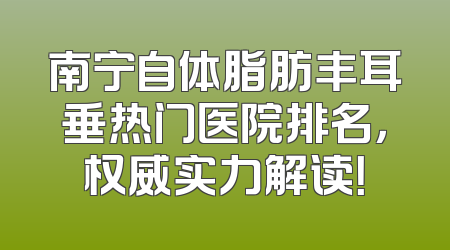 南宁自体脂肪丰耳垂热门医院排名，权威实力解读！