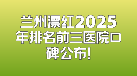 兰州漂红2025年排名前三医院口碑公布！