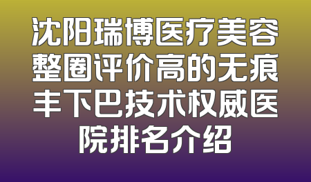 沈阳瑞博医疗美容整圈评价高的无痕丰下巴技术权威医院排名介绍