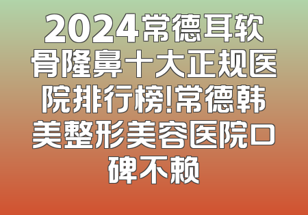 2024常德耳软骨隆鼻十大正规医院排行榜！常德韩美整形美容医院口碑不赖