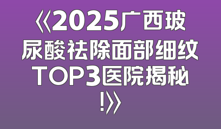 《2025广西玻尿酸祛除面部细纹TOP3医院揭秘！》