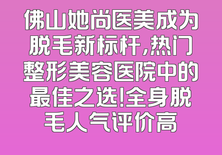 佛山她尚医美成为脱毛新标杆，热门整形美容医院中的最佳之选！全身脱毛人气评价高